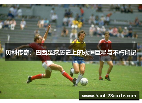 贝利传奇：巴西足球历史上的永恒巨星与不朽印记