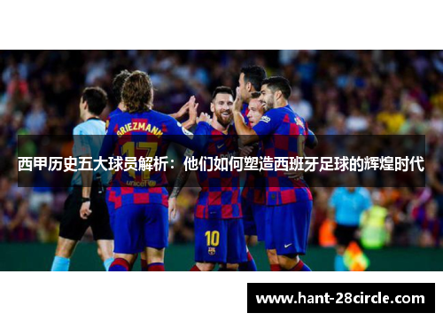 西甲历史五大球员解析：他们如何塑造西班牙足球的辉煌时代