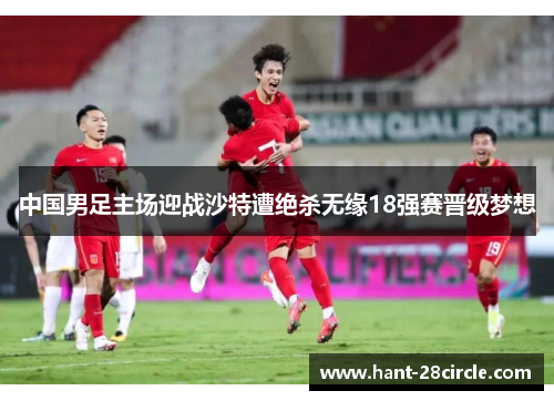 中国男足主场迎战沙特遭绝杀无缘18强赛晋级梦想